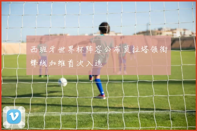 西班牙世界杯阵容公布莫拉塔领衔锋线加维首次入选