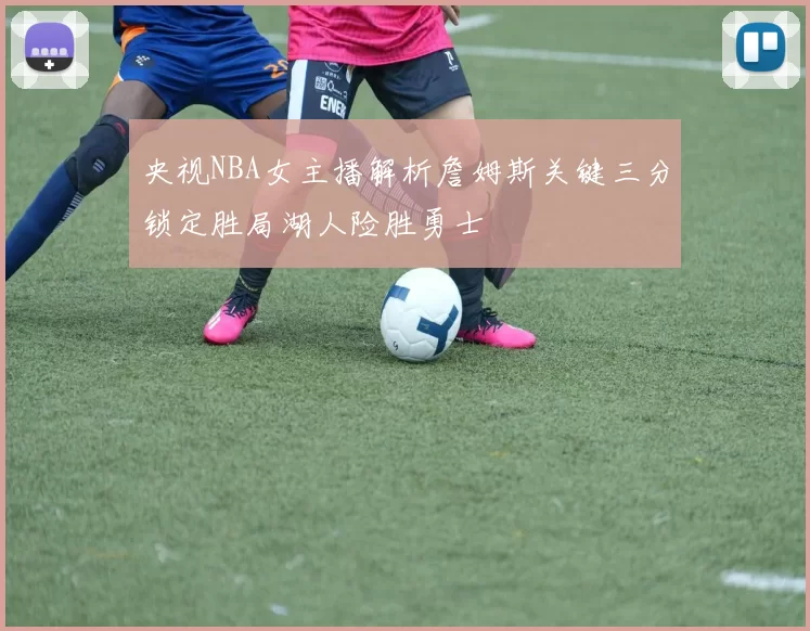 央视NBA女主播解析詹姆斯关键三分锁定胜局湖人险胜勇士