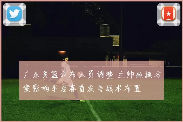 广东男篮公布人员调整 主帅轮换方案影响季后赛首发与战术布置