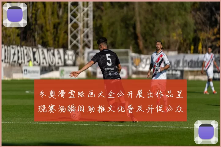 冬奥滑雪绘画大全公开展出作品呈现赛场瞬间助推文化普及并促公众互动