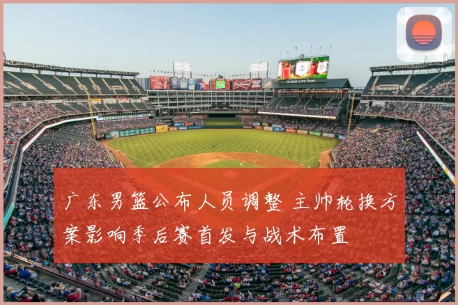 广东男篮公布人员调整 主帅轮换方案影响季后赛首发与战术布置