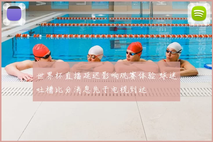 世界杯直播延迟影响观赛体验 球迷吐槽比分消息先于电视到达