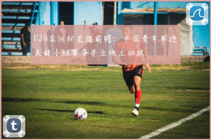 U20亚洲杯直播前瞻：中国青年军迎关键小组赛争夺出线主动权